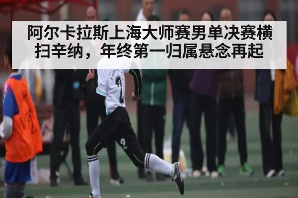 阿尔卡拉斯上海大师赛男单决赛横扫辛纳，年终第一归属悬念再起
